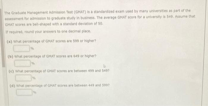 The Graduate Management Admission Test (GMAT) is a standardized exam used by many universities as part of the
assessment for admission to graduate study in business. The average GMAT score for a university is 549. Assume that
GMAT scores are bell-shaped with a standard deviation of 50.
If required, round your answers to one decimal place.
(a) What percentage of GMAT scores are 599 or higher?
(b) What percentage of GMAT scores are 649 or higher?
(c) What percentage of GMAT scores are between 499 and 549?
(d) What percentage of GMAT scores are between 449 and 599?
