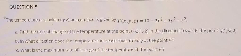 QUESTION 5
The temperature at a point (x,y,z) on a surface is given by T(x, y.z) = 10- 2x2+3y²+z².
a. Find the rate of change of the temperature at the point P(-3,1,-2) in the direction towards the point Q(1,-2,3).
b. In what direction does the temperature increase most rapidly at the point P?
c. What is the maximum rate of change of the temperature at the point P ?
