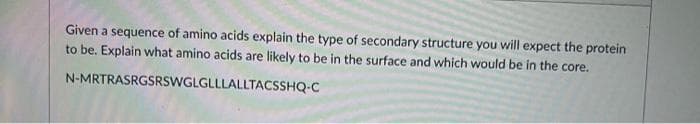 Given a sequence of amino acids explain the type of secondary structure you will expect the protein
to be. Explain what amino acids are likely to be in the surface and which would be in the core.
N-MRTRASRGSRSWGLGLLLALLTACSSHQ-C
