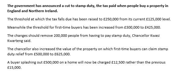 The government has announced a cut to stamp duty, the tax paid when people buy a property in
England and Northern Ireland.
The threshold at which the tax falls due has been raised to £250,000 from its current £125,000 level.
Meanwhile the threshold for first-time buyers has been increased from £300,000 to £425,000.
The changes should remove 200,000 people from having to pay stamp duty, Chancellor Kwasi
Kwarteng said.
The chancellor also increased the value of the property on which first-time buyers can claim stamp
duty relief from £500,000 to £625,000.
A buyer splashing out £500,000 on a home will now be charged £12,500 rather than the previous
£15,000.
