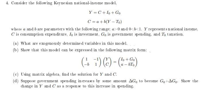 4. Consider the following Keynesian national-income model,
Y = C + Io + Go
C = a + b(Y-To)
where a and bare parameters with the following range; a>0 and 0<b<1. Y represents national income,
C is consumption expenditure, Io is investment, Go is government spending, and To taxation.
(a) What are exogenously determined variables in this model.
(b) Show that this model can be expressed in the following matrix form:
1
+ Go
(²7) (c)-(6-7)
a-bTo
(c) Using matrix algebra, find the solution for Y and C.
(d) Suppo se government spending increases by some amount AGo to become Go+AGo. Show the
change in Y and C as a response to this increase in spending.