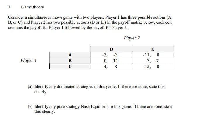 7.
Game theory
Consider a simultaneous move game with two players. Player 1 has three possible actions (A,
B, or C) and Player 2 has two possible actions (D or E.) In the payoff matrix below, each cell
contains the payoff for Player I followed by the payoff for Player 2.
Player 2
Player 1
A
B
C
D
-3,
-3
0,
-11
-4, 3
-11,
E
0
-7, -7
-12, 0
(a) Identify any dominated strategies in this game. If there are none, state this
clearly.
(b) Identify any pure strategy Nash Equilibria in this game. If there are none, state
this clearly.