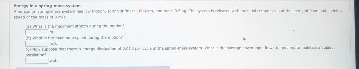 Energy in a spring-mass system
A horizontal spring-mass system has low friction, spring stiffness 180 N/m, and mass 0.5 kg. The system is released with an initial compression of the spring of 9 cm and an initial
speed of the mass of 3 m/s.
(a) What is the maximum stretch during the motion?
m
(b) What is the maximum speed during the motion?
m/s
(c) Now suppose that there is energy dissipation of 0.01 J per cycle of the spring-mass system. What is the average power input in watts required to maintain a steady.
oscillation?
watt
