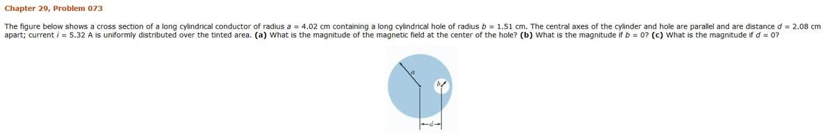 Chapter 29, Problem 073
The figure below shows a cross section of a long cylindrical conductor of radius a = 4.02 cm containing a long cylindrical hole of radius b = 1.51 cm. The central axes of the cylinder and hole are parallel and are distance d = 2.08 cm
apart; current i = 5.32 A is uniformly distributed over the tinted area. (a) What is the magnitude of the magnetic field at the center of the hole? (b) What is the magnitude if b = 0? (c) What is the magnitude if d = 0?
