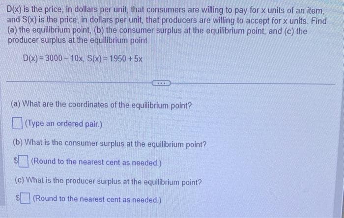 D(x) is the price, in dollars per unit, that consumers are willing to pay for x units of an item,
and S(x) is the price, in dollars per unit, that producers are willing to accept for x units. Find
(a) the equilibrium point, (b) the consumer surplus at the equilibrium point, and (c) the
producer surplus at the equilibrium point.
D(x)=3000-10x, S(x) = 1950 +5x
***
(a) What are the coordinates of the equilibrium point?
(Type an ordered pair.)
(b) What is the consumer surplus at the equilibrium point?
(Round to the nearest cent as needed.)
(c) What is the producer surplus at the equilibrium point?
(Round to the nearest cent as needed.)