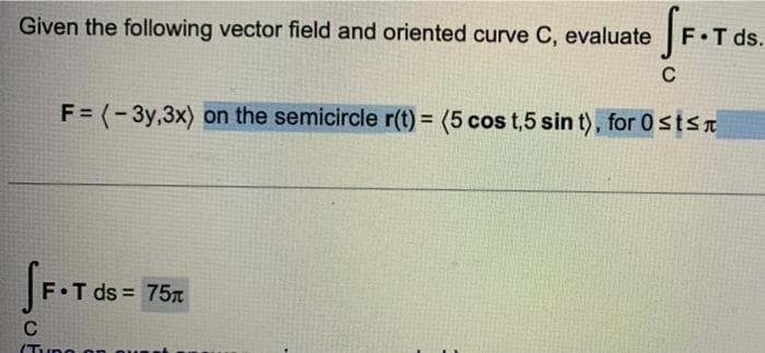 Given the following vector field and oriented curve C, evaluate
SF.T ds.
C
F = (-3y,3x) on the semicircle r(t) = (5 cos t,5 sin t), for Osts
SF.T ds
F.T ds = 75
C
(Typo on