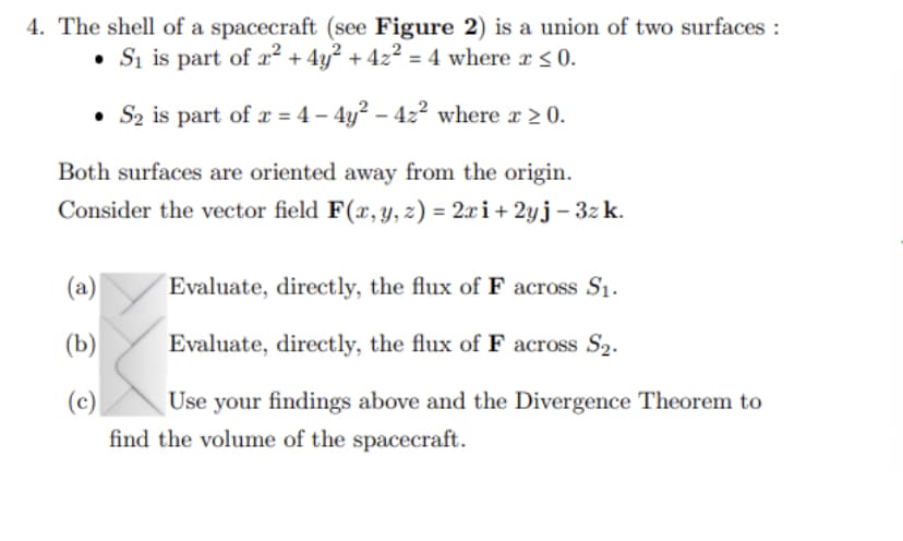 4. The shell of a spacecraft (see Figure 2) is a union of two surfaces :
• S₁ is part of 2² + 4y² + 4z² = 4 where x ≤ 0.
• S₂ is part of x = 4 - 4y² - 42² where x ≥ 0.
Both surfaces are oriented away from the origin.
Consider the vector field F(x, y, z) = 2xi + 2yj - 3zk.
(a)
Evaluate, directly, the flux of F across S₁.
(b)
Evaluate, directly, the flux of F across S₂.
(c)
Use your findings above and the Divergence Theorem to
find the volume of the spacecraft.