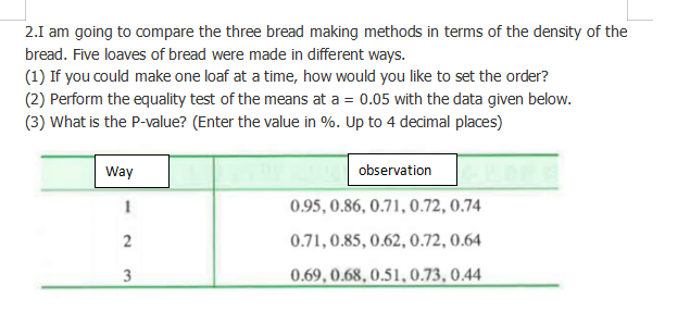 2.I am going to compare the three bread making methods in terms of the density of the
bread. Five loaves of bread were made in different ways.
(1) If you could make one loaf at a time, how would you like to set the order?
(2) Perform the equality test of the means at a = 0.05 with the data given below.
(3) What is the P-value? (Enter the value in %. Up to 4 decimal places)
Way
observation
1
0.95, 0.86, 0.71, 0.72, 0.74
2
0.71, 0.85, 0.62, 0.72, 0.64
3
0.69, 0.68, 0.51, 0.73, 0.44
