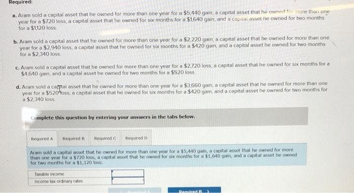 Required:
a. Aram sold a capital asset that he owned for more than one year for a $5,440 gain, a capital asset that he owned for more than one
year for a $720 loss, a capital asset that he owned for six months for a $1.640 gain, and a capital asset he owned for two months
for a $1,120 loss.
b. Aram sold a capital asset that he owned for more than one year for a $2,220 gain, a capital asset that he owned for more than one
year for a $2,940 loss, a capital asset that he owned for six months for a $420 gain, and a capital asset he owned for two months
for a $2,340 loss.
c. Aram sold a capital asset that he owned for more than one year for a $2,720 loss, a capital asset that he owned for six months for a
$4,640 gain, and a capital asset he owned for two months for a $520 loss
d. Aram sold a capital asset that he owned for more than one year for a $3,660 gain, a capital asset that he owned for more than one
year for a $520 foss, a capital asset that he owned for six months for a $420 gain, and a capital asset he owned for two months for
a $2,340 loss
Complete this question by entering your answers in the tabs below.
Required A
Required B
Required G
Required D
Aram sold a capital asset that he owned for more than one year for a $5,440 gain, a capital asset that he owned for more
than one year for a $720 loss, a capital asset that he owned for six months for a $1,640 gain, and a capital asset he owned
for two months for a $1,120 loss.
Taxable income
Income tax ordinary rates.
Required R)