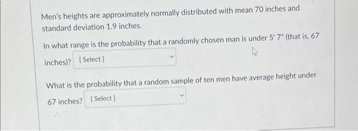 Men's heights are approximately normally distributed with mean 70 inches and
standard deviation 1.9 inches.
In what range is the probability that a randomly chosen man is under 5' 7" (that is, 67
inches)? [Select]
4
What is the probability that a random sample of ten men have average height under
67 inches? [Select]
