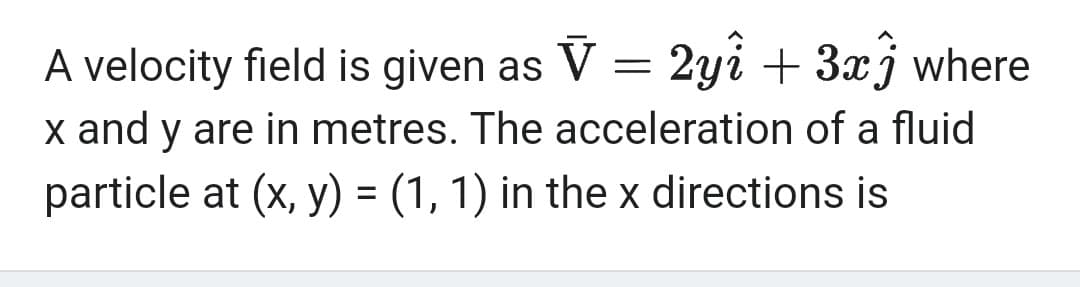 A velocity field is given as V = 2yî + 3x3 where
x and y are in metres. The acceleration of a fluid
particle at (x, y) = (1, 1) in the x directions is