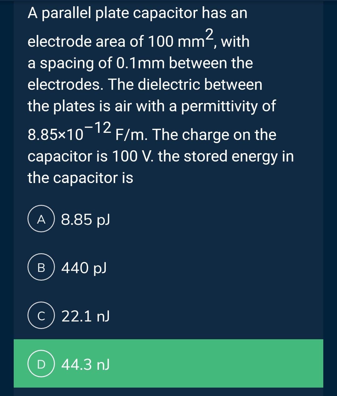 2
A parallel plate capacitor has an
electrode area of 100 mm², with
a spacing of 0.1mm between the
electrodes. The dielectric between
the plates is air with a permittivity of
8.85×10-12
F/m. The charge on the
capacitor is 100 V. the stored energy in
the capacitor is
A) 8.85 pJ
B) 440 pJ
c) 22.1 nJ
D) 44.3 nJ