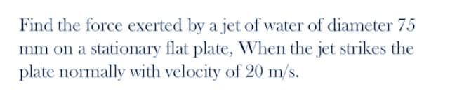 Find the force exerted by a jet of water of diameter 75
mm on a stationary flat plate, When the jet strikes the
plate normally with velocity of 20 m/s.