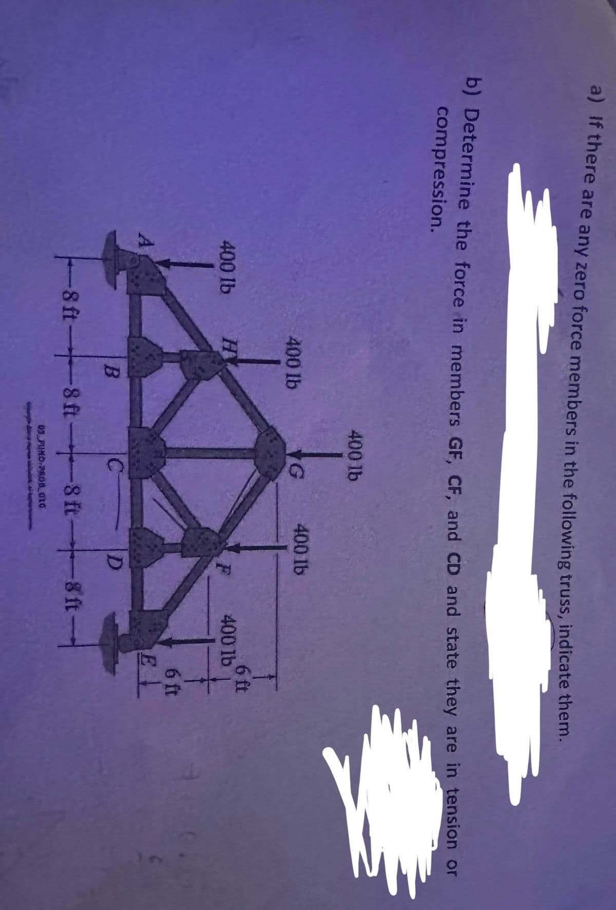 a) If there are any zero force members in the following truss, indicate them.
b) Determine the force in members GF, CF, and CD and state they are in tension or
compression.
400 lb
A
400 lb
H
B
400 lb
to
G
400 lb
F
D
-8 ft-8 ft-8 ft-8 ft-
03 FUND PROB 010
6 ft
400 lb
6 ft
EL