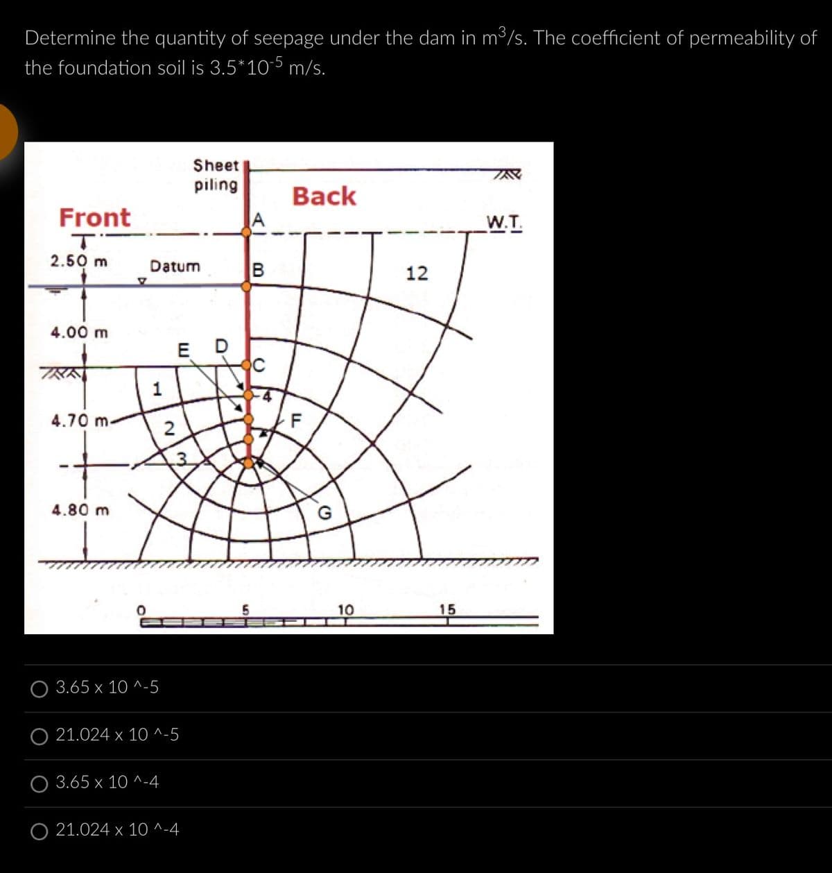 Determine the quantity of seepage under the dam in m³/s. The coefficient of permeability of
the foundation soil is 3.5*10-5 m/s.
Front
T
2.50 m
4.00 m
4.70 m
4.80 m
Datum
1
3.65 x 10^-5
2
3.65 x 10^-4
ED
ल
O 21.024 x 10^-5
Sheet
piling
O 21.024 x 10^-4
B
14
Back
TI
F
10
12
15
W.T.