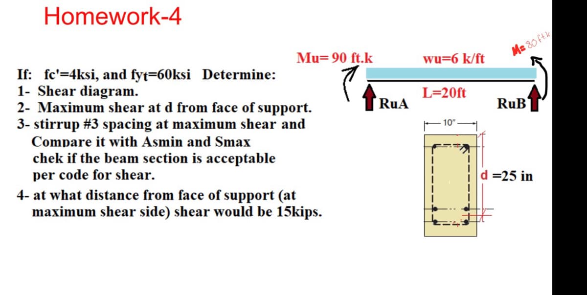 Homework-4
Mu= 90 ft.k
wu=6 k/ft
M=80 ft.k
If: fc'=4ksi, and fyt=60ksi Determine:
1- Shear diagram.
2- Maximum shear at d from face of support.
3- stirrup #3 spacing at maximum shear and
Compare it with Asmin and Smax
chek if the beam section is acceptable
per code for shear.
4- at what distance from face of support (at
maximum shear side) shear would be 15kips.
L=20ft
RuA
RuB
10"
d=25 in