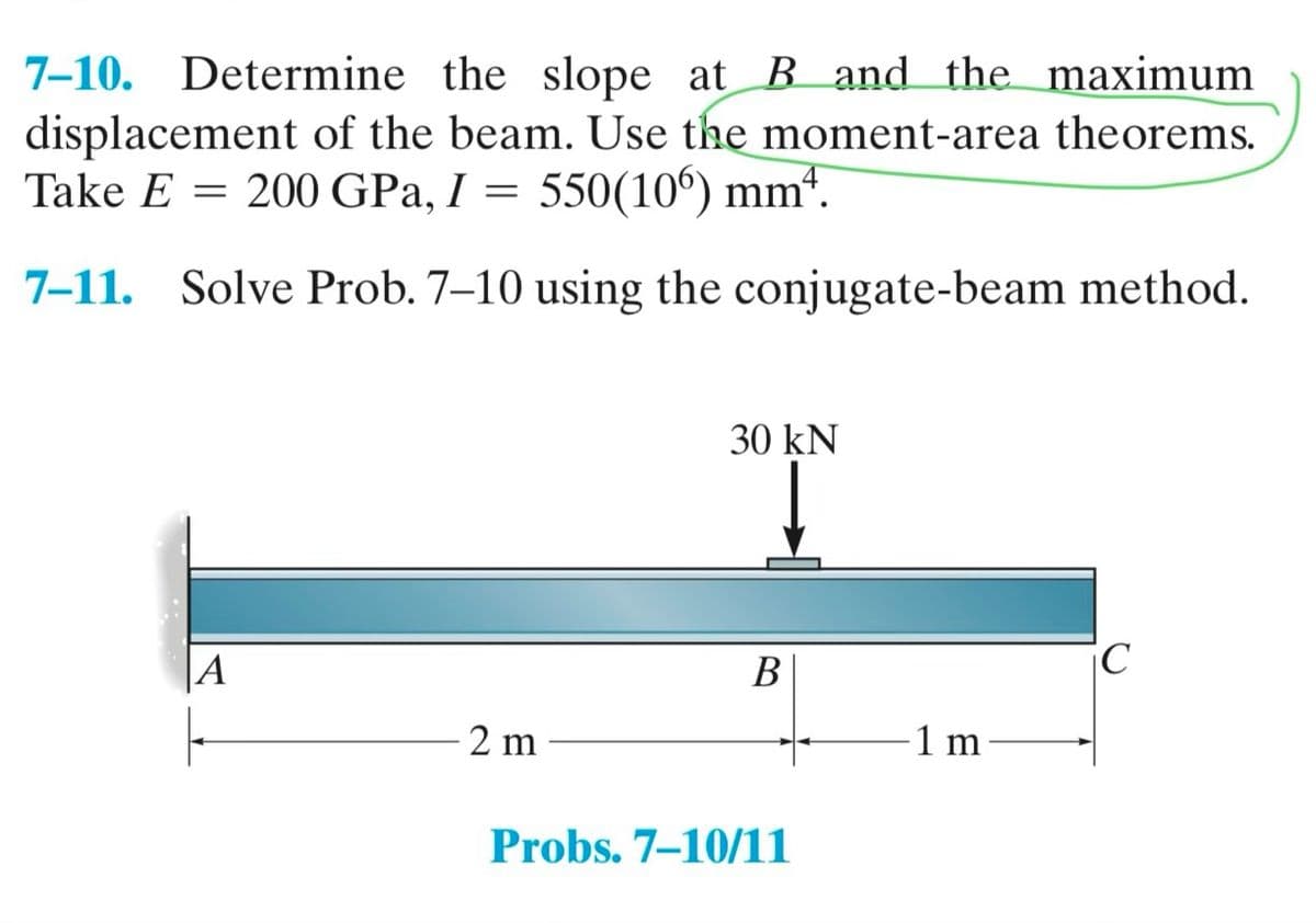 7-10. Determine the slope at B and the maximum
displacement of the beam. Use the moment-area theorems.
Take E = 200 GPa, I = 550(106) mmª.
7-11. Solve Prob. 7-10 using the conjugate-beam method.
A
2 m
30 kN
B
Probs. 7-10/11
1 m
iC