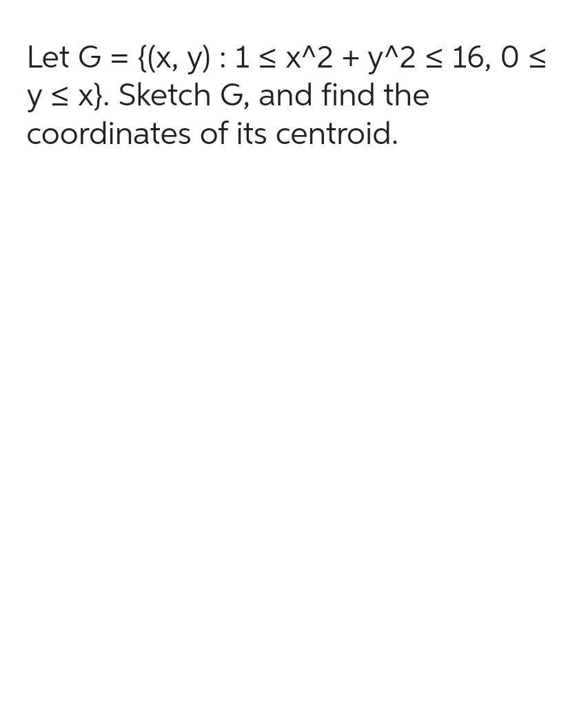 Let G = {(x, y): 1 ≤ x^2 + y^2 ≤ 16,0 ≤
y ≤ x). Sketch G, and find the
coordinates of its centroid.