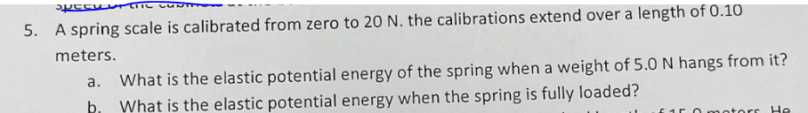 CONTIN
specuril
5. A spring scale is calibrated from zero to 20 N. the calibrations extend over a length of 0.10
meters.
a.
What is the elastic potential energy of the spring when a weight of 5.0 N hangs from it?
What is the elastic potential energy when the spring is fully loaded?
O motors He