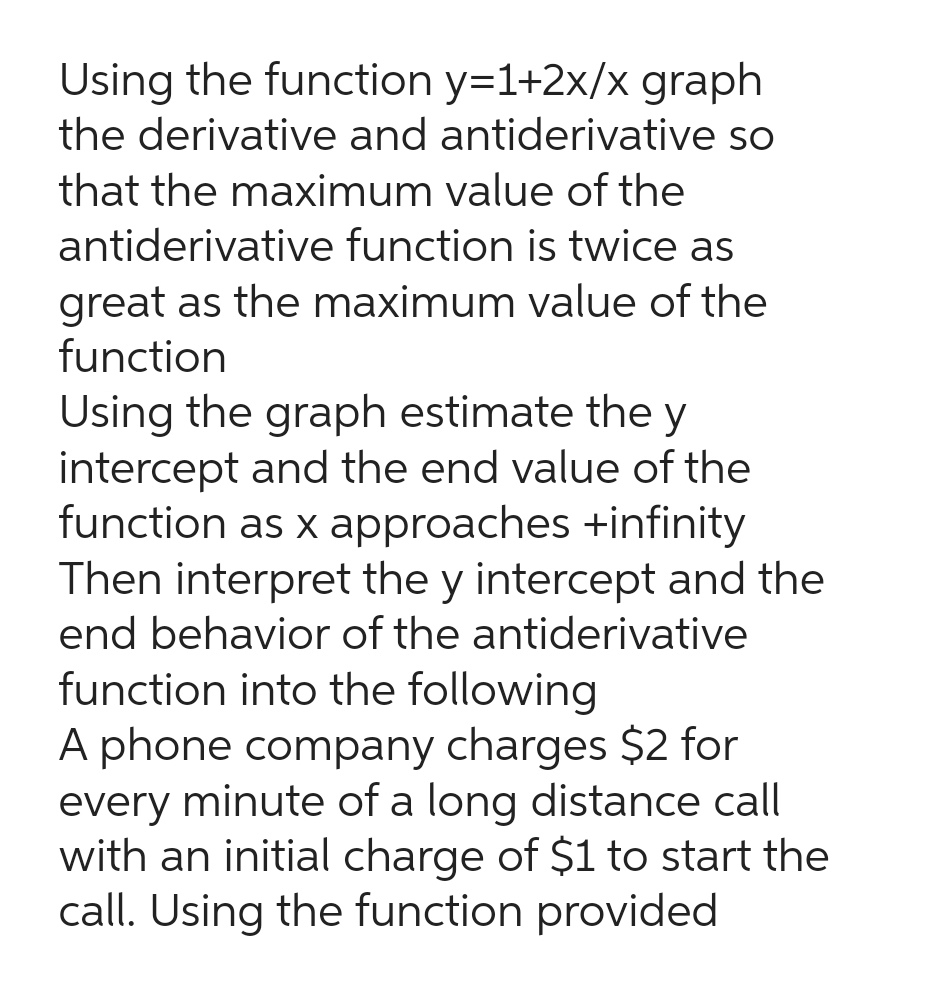Using the function y=1+2x/x graph
the derivative and antiderivative so
that the maximum value of the
antiderivative function is twice as
great as the maximum value of the
function
Using the graph estimate the y
intercept and the end value of the
function as x approaches +infinity
Then interpret the y intercept and the
end behavior of the antiderivative
function into the following
A phone company charges $2 for
every minute of a long distance call
with an initial charge of $1 to start the
call. Using the function provided
