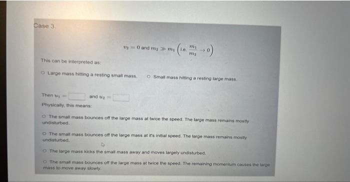 Case 3.
This can be interpreted as:
O Large mass hitting a resting small mass O Small mass hitting a resting large mass
Then w
Physically, this means:
t=0 and m₂m (ie
and 2
O The small mass bounces off the large mass at twice the speed. The large mass remains mostly
undisturbed.
The small mass bounces off the large mass at it's initial speed. The large mass remains mostly
undisturbed
o The large mass kicks the small mass away and moves largely undisturbed.
O The small mass bounces off the large mass at twice the speed. The remaining momentum causes the large
mass to move away slowly