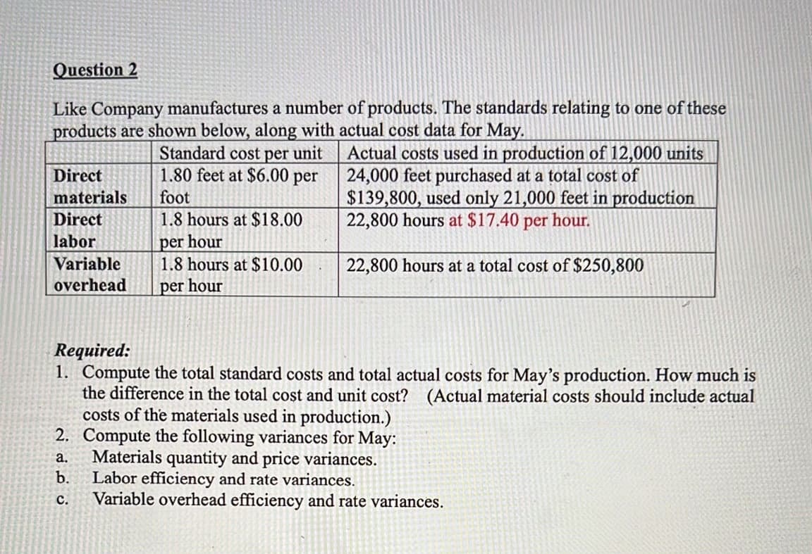 Question 2
Like Company manufactures a number of products. The standards relating to one of these
products are shown below, along with actual cost data for May.
Standard cost per unit
1.80 feet at $6.00 per
Actual costs used in production of 12,000 units
24,000 feet purchased at a total cost of
$139,800, used only 21,000 feet in production
22,800 hours at $17.40 per hour.
Direct
materials
foot
Direct
1.8 hours at $18.00
per hour
1.8 hours at $10.00
labor
Variable
22,800 hours at a total cost of $250,800
overhead
per hour
Required:
1. Compute the total standard costs and total actual costs for May's production. How much is
the difference in the total cost and unit cost? (Actual material costs should include actual
costs of the materials used in production.)
2. Compute the following variances for May:
Materials quantity and price variances.
b.
a.
Labor efficiency and rate variances.
Variable overhead efficiency and rate variances.
с.
