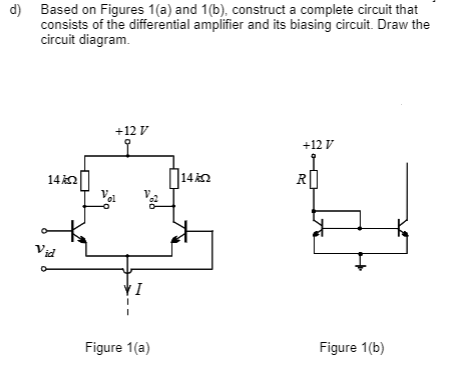 d)
Based on Figures 1(a) and 1(b), construct a complete circuit that
consists of the differential amplifier and its biasing circuit. Draw the
circuit diagram.
14kQ
Vid
+12 V
Figure 1(a)
14k
+12 V
R
Figure 1(b)