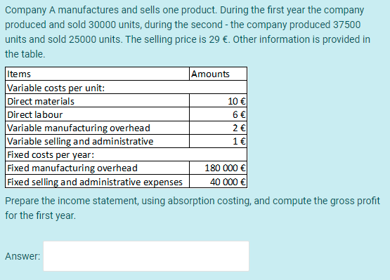 Company A manufactures and sells one product. During the first year the company
produced and sold 30000 units, during the second - the company produced 37500
units and sold 25000 units. The selling price is 29 €. Other information is provided in
the table.
Items
Variable costs per unit:
Direct materials
Direct labour
Variable manufacturing overhead
Variable selling and administrative
Fixed costs per year:
Fixed manufacturing overhead
Fixed selling and administrative expenses
Amounts
10 €
6 €
2€
1€
180 000 €
40 000 €
Prepare the income statement, using absorption costing, and compute the gross profit
for the first year.
Answer:
