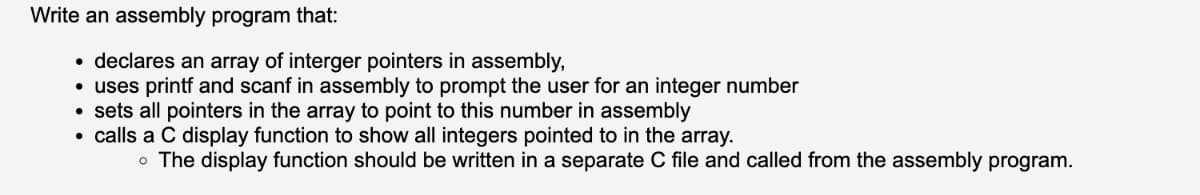 Write an assembly program that:
declares an aray of interger pointers in assembly,
• uses printf and scanf in assembly to prompt the user for an integer number
• sets all pointers in the array to point to this number in assembly
• calls a C display function to show all integers pointed to in the array.
o The display function should be written in a separate C file and called from the assembly program.
