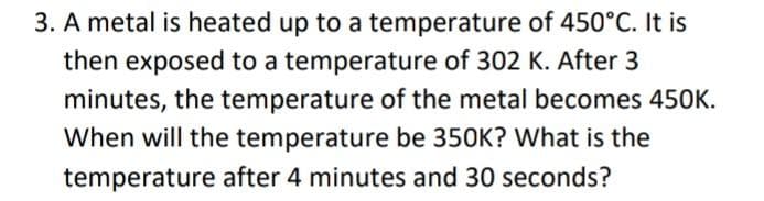 3. A metal is heated up to a temperature of 450°C. It is
then exposed to a temperature of 302 K. After 3
minutes, the temperature of the metal becomes 450K.
When will the temperature be 350K? What is the
temperature after 4 minutes and 30 seconds?
