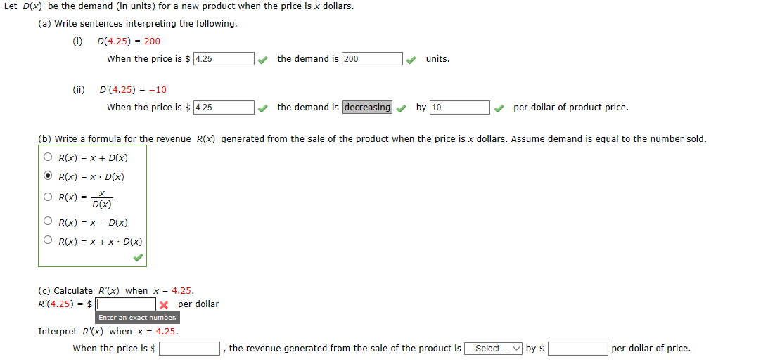 Let D(x) be the demand (in units) for a new product when the price is x dollars.
(a) Write sentences interpreting the following.
(i)
D(4.25) = 200
When the price is $ 4.25
the demand is 200
units.
(ii)
D'(4.25) = -10
When the price is $ 4.25
the demand is decreasing
by 10
per dollar of product price.
(b) Write a formula for the revenue R(x) generated from the sale of the product when the price is x dollars. Assume demand is equal to the number sold.
O R(x) = x + D(x)
O R(X) = x · D(x)
O R(X) = D(x)
O R(x) = x - D(x)
O R(x) = x + x• D(x)
(c) Calculate R'(x) when x = 4.25.
R'(4.25) = $
X per dollar
Enter an exact number.
Interpret R'(x) when x = 4.25.
When the price is $
the revenue generated from the sale of the product is -Select--
by $
per dollar of price.
