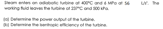 Steam enters an adiabatic turbine at 400°C and 6 MPa at 56
L/s'. The
working fluid leaves the turbine at 237°C and 500 kPa.
(a) Determine the power output of the turbine.
(b) Determine the isentropic efficiency of the turbine,
