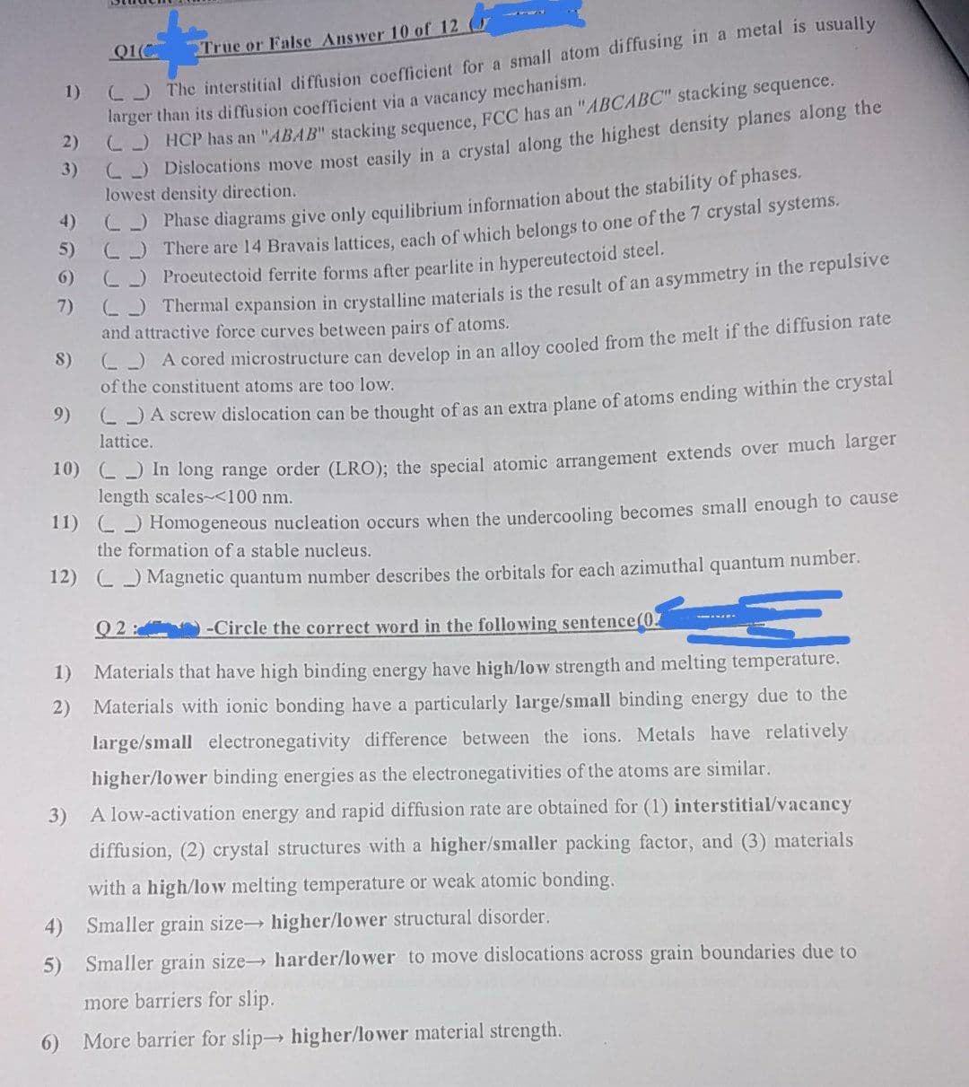 C5 The interstitial diffusion coefficient for a small atom diffusing in a metal is usually
larger than its diffusion coefficient via a vacancy mechanism.
2)
01(C
True or False Answer 10 of 12 (
1)
C- HCP has an "ABAB" stacking sequence, FCC has an "ABCABC" stacking sequence.
C Dislocations move most easily in a crvstal along the highest density planes along the
3)
lowest density direction.
C) Phase diagrams give only equilibrium information about the stability of phases.
There are 14 Bravais lattices, each of which belongs to one of the 7 crystal systems.
4)
6) C) Proeutectoid ferrite forms after pearlite in hypereutectoid steel.
C5 Thermal expansion in crystalline materials is the result of an asymmetry in the repulsive
7)
and attractive force curves between pairs of atoms.
-) A cored microstructure can develop in an allov cooled from the melt if the diffusion rate
of the constituent atoms are too low.
8)
-JA screw dislocation can be thought of as an extra plane of atoms ending within the crystal
lattice.
9)
20) ) In long range order (LRO); the special atomic arrangement extends over much larger
length scales-<100 nm.
1) C) Homogeneous nucleation occurs when the undercooling becomes small enough to cause
the formation of a stable nucleus.
12) C) Magnetic quantum number describes the orbitals for each azimuthal quantum number.
Q2 :
-Circle the correct word in the following sentence(0
1)
Materials that have high binding energy have high/low strength and melting temperature.
2) Materials with ionic bonding have a particularly large/small binding energy due to the
large/small electronegativity difference between the ions. Metals have relatively
higher/lower binding energies as the electronegativities of the atoms are similar.
3) A low-activation energy and rapid diffusion rate are obtained for (1) interstitial/vacancy
diffusion, (2) crystal structures with a higher/smaller packing factor, and (3) materials
with a high/low melting temperature or weak atomic bonding.
4) Smaller grain size higher/lower structural disorder.
5) Smaller grain size harder/lower to move dislocations across grain boundaries due to
more barriers for slip.
6)
More barrier for slip higher/lower material strength.
