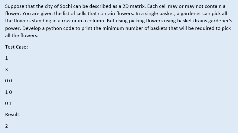 Suppose that the city of Sochi can be described as a 2D matrix. Each cell may or may not contain a
flower. You are given the list of cells that contain flowers. In a single basket, a gardener can pick all
the flowers standing in a row or in a column. But using picking flowers using basket drains gardener's
power. Develop a python code to print the minimum number of baskets that will be required to pick
all the flowers.
Test Case:
1
3
00
10
01
Result:
2
