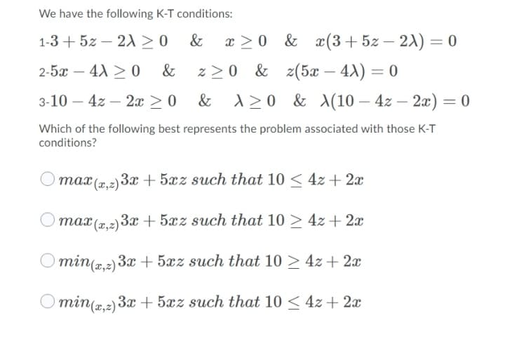 We have the following K-T conditions:
1-3 + 5z – 21 > 0
&
x >0 & x(3+5z – 21) = 0
%3D
2-5x – 4A > 0
&
z >0 & z(5x – 4X) = 0
3-10 – 4z – 2x > 0 & A> 0
120 & \(10 – 4z – 2x) = 0
-
-
Which of the following best represents the problem associated with those K-T
conditions?
max (.2) 3x + 5xz such that 10 < 4z + 2x
O max (7,2) 3x + 5xz such that 10 > 4z + 2x
O min(a,2) 3x+ 5xz such that 10 > 4z + 2x
O min(2,2) 3x + 5xz such that 10 < 4z + 2x
