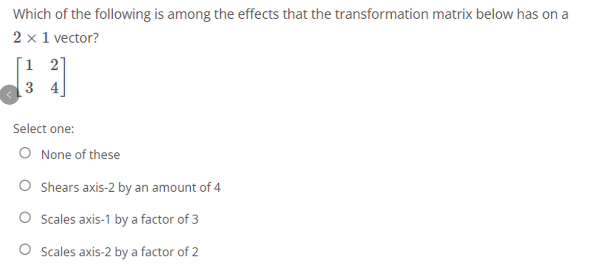 Which of the following is among the effects that the transformation matrix below has on a
2 x 1 vector?
1
2
3 4
Select one:
O None of these
Shears axis-2 by an amount of 4
O Scales axis-1 by a factor of 3
O Scales axis-2 by a factor of 2
