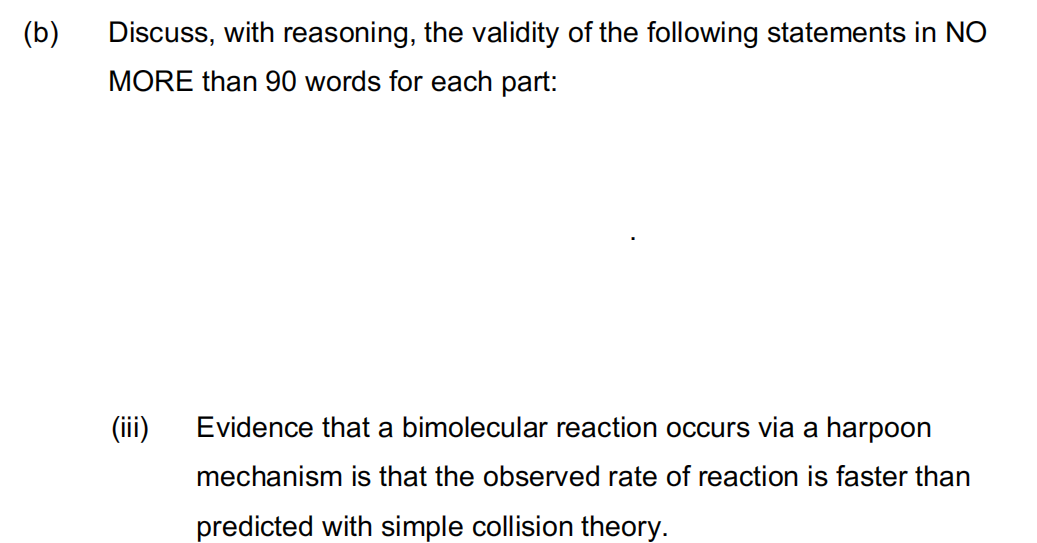 (b)
Discuss, with reasoning, the validity of the following statements in NO
MORE than 90 words for each part:
(iii)
Evidence that a bimolecular reaction occurs via a harpoon
mechanism is that the observed rate of reaction is faster than
predicted with simple collision theory.
