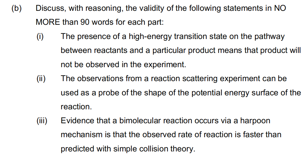 (b)
Discuss, with reasoning, the validity of the following statements in NO
MORE than 90 words for each part:
(i)
The presence of a high-energy transition state on the pathway
between reactants and a particular product means that product will
not be observed in the experiment.
(ii)
The observations from a reaction scattering experiment can be
used as a probe of the shape of the potential energy surface of the
reaction.
(ii)
Evidence that a bimolecular reaction occurs via a harpoon
mechanism is that the observed rate of reaction is faster than
predicted with simple collision theory.
