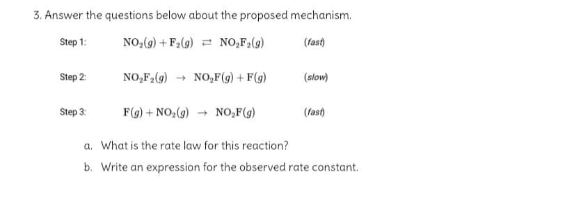 3. Answer the questions below about the proposed mechanism.
Step 1:
NO,(9) + F2(g) = NO,F2(g)
(fast)
Step 2:
NO,F,(g) → NO,F(g) + F(g)
(slow)
Step 3:
F(9) + NO2(9) → NO,F(g)
(fast)
a. What is the rate law for this reaction?
b. Write an expression for the observed rate constant.
