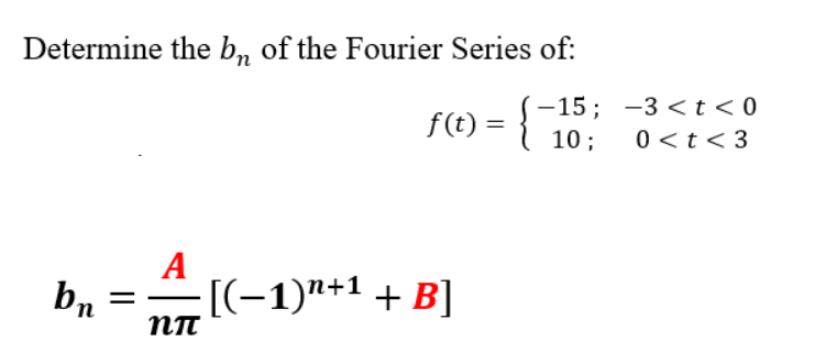 Determine the b, of the Fourier Series of:
-15; -3 <t<0
f(t) =
10 ;
0 <t< 3
A
bn
[(-1)"+1 + B]
п

