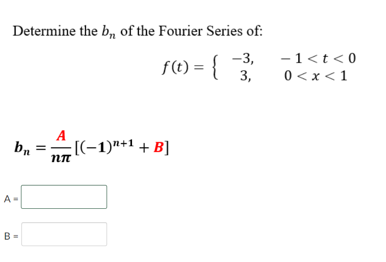 Determine the b, of the Fourier Series of:
-3,
- 1<t<0
f(t) = {
0 < x < 1
3,
A
[(-1)"+1 + B]
NT
A =
B =
