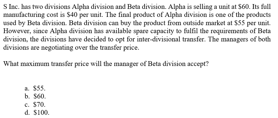 S Inc. has two divisions Alpha division and Beta division. Alpha is selling a unit at $60. Its full
manufacturing cost is $40 per unit. The final product of Alpha division is one of the products
used by Beta division. Beta division can buy the product from outside market at $55 per unit.
However, since Alpha division has available spare capacity to fulfil the requirements of Beta
division, the divisions have decided to opt for inter-divisional transfer. The managers of both
divisions are negotiating over the transfer price.
What maximum transfer price will the manager of Beta division accept?
a. $55.
b. $60.
c. $70.
d. $100.
