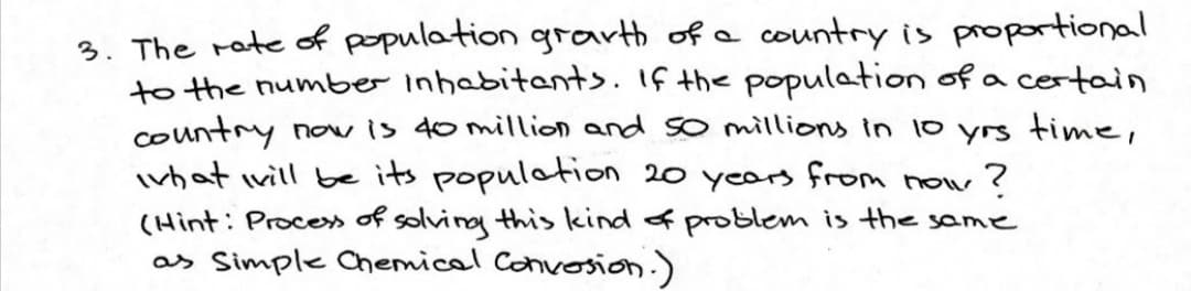 3. The rate of population grarth of a
to the number inhabitents. If the population of a certain
country now is do million and so millions in 10 yrs time,
ivhat will be its populotion 20 years from now?
(Hint: Proce» of solving this kind of problem is the same
as Simple Chemicel Convosion.)
country is proportional
