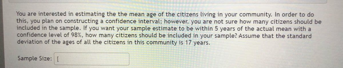 You are interested in estimating the the mean age of the citizens living in your community. In order to do
this, you plan on constructing a confidence interval; however, you are not sure how many citizens should be
included in the sample. If you want your sample estimate to be within 5 years of the actual mean with a
confidence level of 98%, how many citizens should be included in your sample? Assume that the standard
deviation of the ages of all the citizens in this community is 17 years.
Sample Size: I
