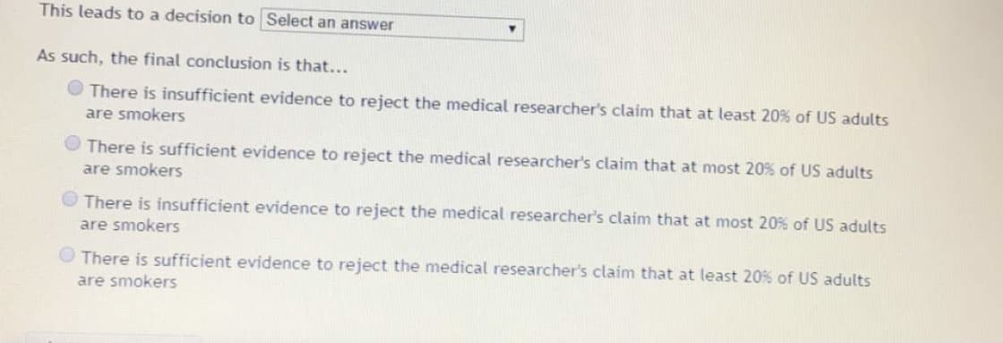 This leads to a decision to Select an answer
As such, the final conclusion is that...
There is insufficient evidence to reject the medical researcher's claim that at least 20% of US adults
are smokers
There is sufficient evidence to reject the medical researcher's claim that at most 20% of US adults
are smokers
O There is insufficient evidence to reject the medical researcher's claim that at most 20% of US adults
are smokers
O There is sufficient evidence to reject the medical researcher's claim that at least 20% of US adults
are smokers
