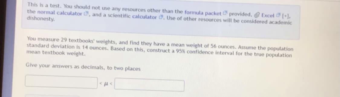 This is a test. You should not use any resources other than the formula packet provided, @ Excel [],
the normal calculator , and a scientific calculator . Use of other resources will be considered academic
dishonesty.
You measure 29 textbooks' weights, and find they have a mean weight of 56 ounces. Assume the population
standard deviation is 14 ounces. Based on this, construct a 95% confidence interval for the true population
mean textbook weight.
Give your answers as decimals, to two places
