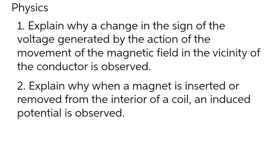 Physics
1. Explain why a change in the sign of the
voltage generated by the action of the
movement of the magnetic field in the vicinity of
the conductor is observed.
2. Explain why when a magnet is inserted or
removed from the interior of a coil, an induced
potential is observed.
