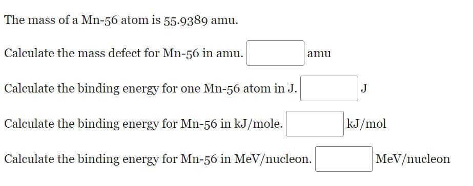 The mass of a Mn-56 atom is 55.9389 amu.
Calculate the mass defect for Mn-56 in amu.
amu
Calculate the binding energy for one Mn-56 atom in J.
J
Calculate the binding energy for Mn-56 in kJ/mole.
kJ/mol
Calculate the binding energy for Mn-56 in MeV/nucleon.
MeV/nucleon
