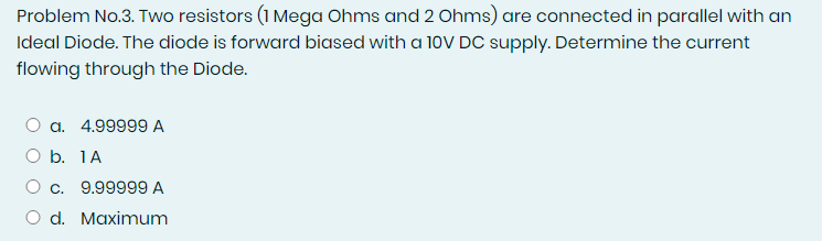 Problem No.3. Two resistors (1 Mega Ohms and 2 Ohms) are connected in parallel with an
Ideal Diode. The diode is forward biased with a 10V DC supply. Determine the current
flowing through the Diode.
a. 4.99999 A
O b. 1A
O c. 9.99999 A
O d. Maximum
