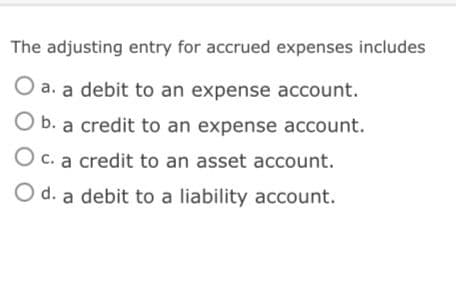 The adjusting entry for accrued expenses includes
O a. a debit to an expense account.
O b. a credit to an expense account.
O c. a credit to an asset account.
O d. a debit to a liability account.